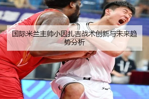 国际米兰主帅小因扎吉战术创新与未来趋势分析